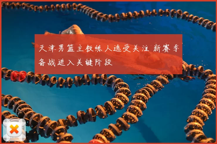 天津男篮主教练人选受关注 新赛季备战进入关键阶段