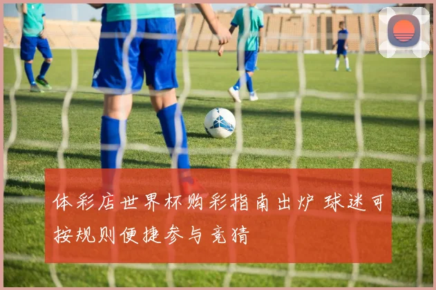 体彩店世界杯购彩指南出炉 球迷可按规则便捷参与竞猜