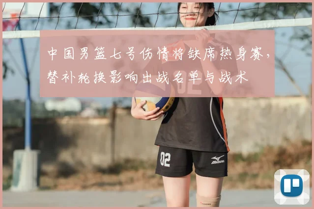 中国男篮七号伤情将缺席热身赛，替补轮换影响出战名单与战术