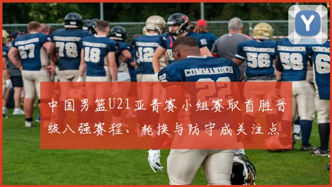 中国男篮U21亚青赛小组赛取首胜晋级八强赛程、轮换与防守成关注点