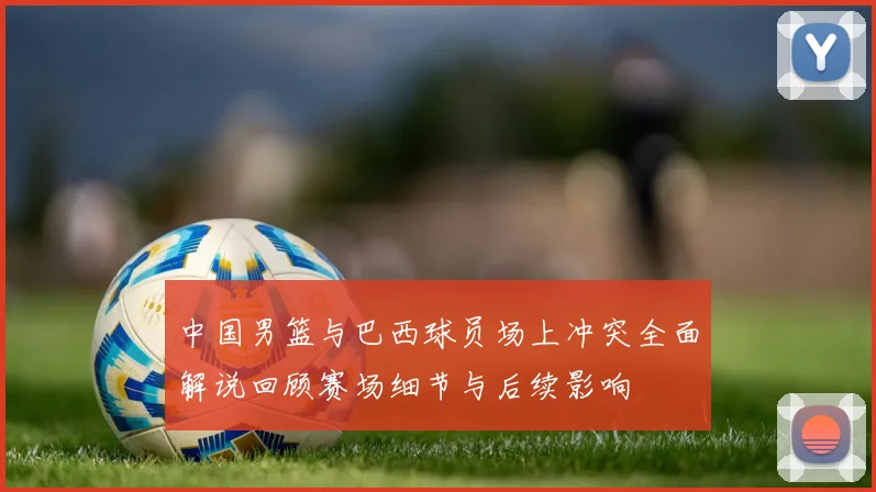 中国男篮与巴西球员场上冲突全面解说回顾赛场细节与后续影响