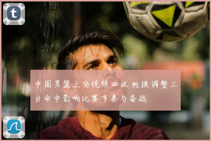 中国男篮上场视频回放 轮换调整三分命中影响比赛节奏与备战