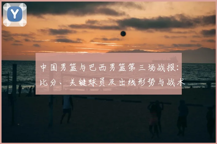中国男篮与巴西男篮第三场战报：比分、关键球员及出线形势与战术看点