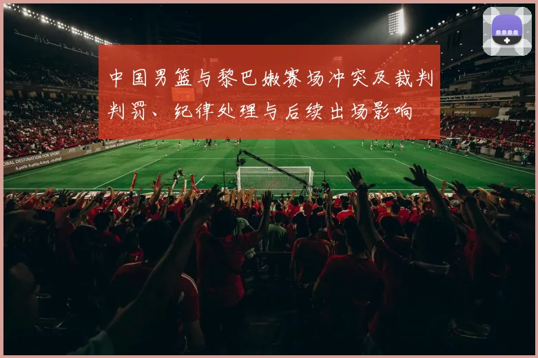 中国男篮与黎巴嫩赛场冲突及裁判判罚、纪律处理与后续出场影响