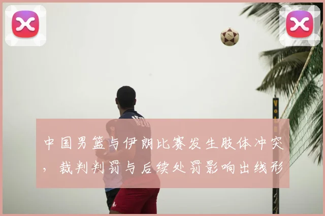 中国男篮与伊朗比赛发生肢体冲突，裁判判罚与后续处罚影响出线形势