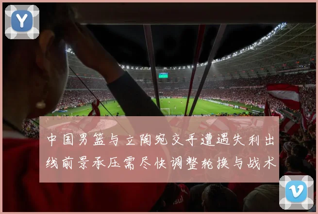 中国男篮与立陶宛交手遭遇失利出线前景承压需尽快调整轮换与战术