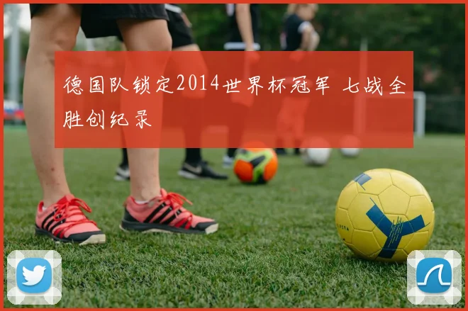 德国队锁定2014世界杯冠军 七战全胜创纪录