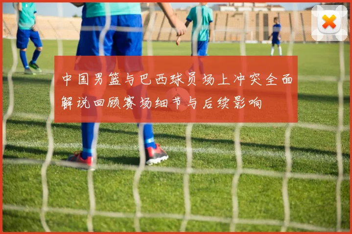 中国男篮与巴西球员场上冲突全面解说回顾赛场细节与后续影响