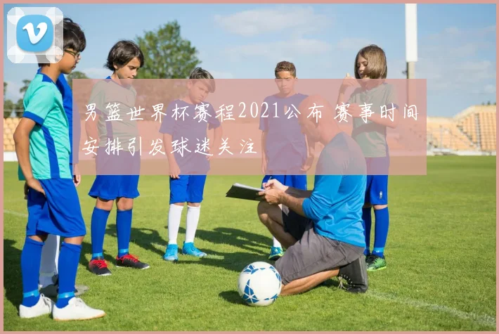 男篮世界杯赛程2021公布 赛事时间安排引发球迷关注
