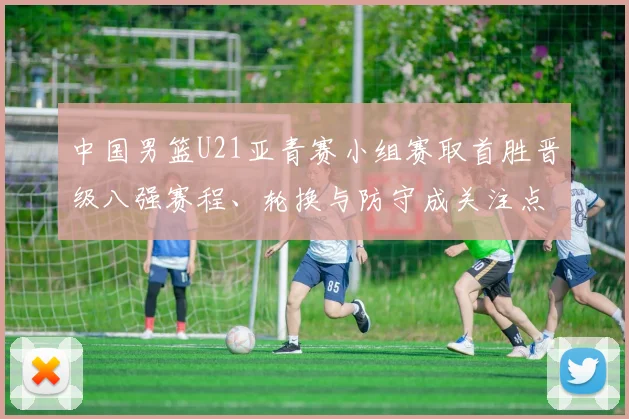 中国男篮U21亚青赛小组赛取首胜晋级八强赛程、轮换与防守成关注点