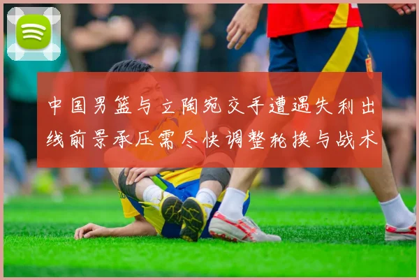 中国男篮与立陶宛交手遭遇失利出线前景承压需尽快调整轮换与战术
