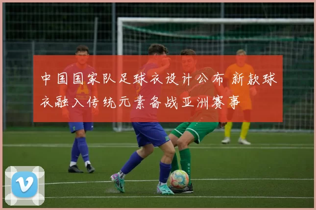 中国国家队足球衣设计公布 新款球衣融入传统元素备战亚洲赛事