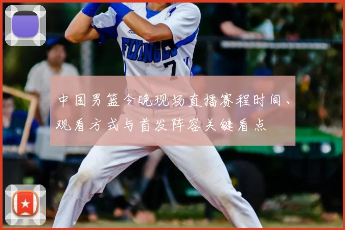 中国男篮今晚现场直播赛程时间、观看方式与首发阵容关键看点