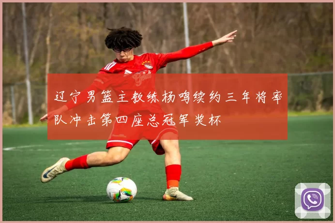 辽宁男篮主教练杨鸣续约三年将率队冲击第四座总冠军奖杯