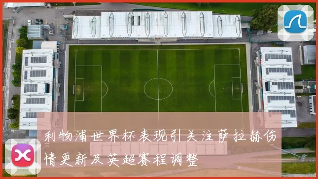 利物浦世界杯表现引关注萨拉赫伤情更新及英超赛程调整