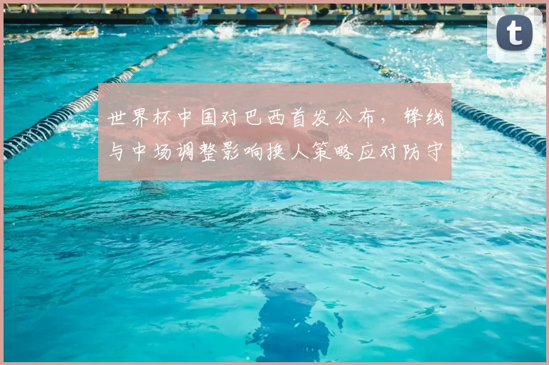 世界杯中国对巴西首发公布，锋线与中场调整影响换人策略应对防守压力