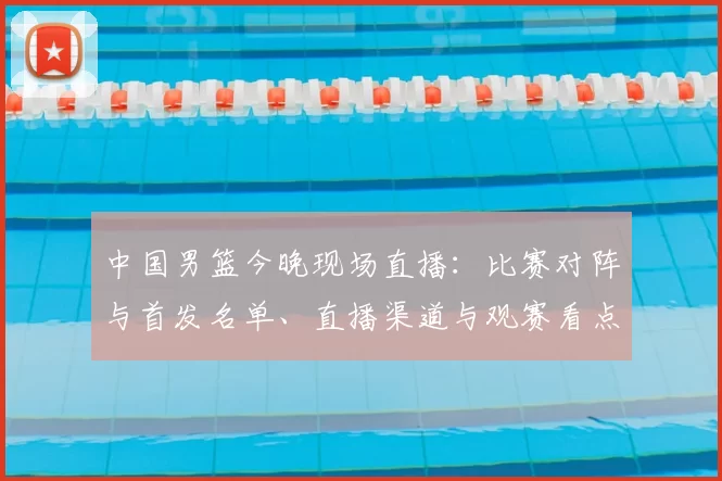 中国男篮今晚现场直播：比赛对阵与首发名单、直播渠道与观赛看点