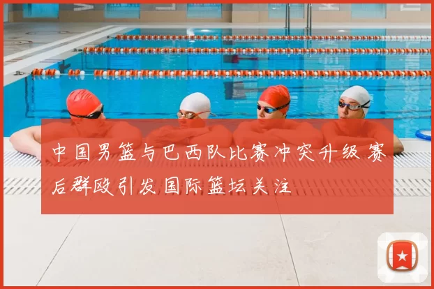 中国男篮与巴西队比赛冲突升级 赛后群殴引发国际篮坛关注