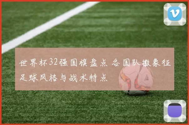 世界杯32强国旗盘点 各国队徽象征足球风格与战术特点