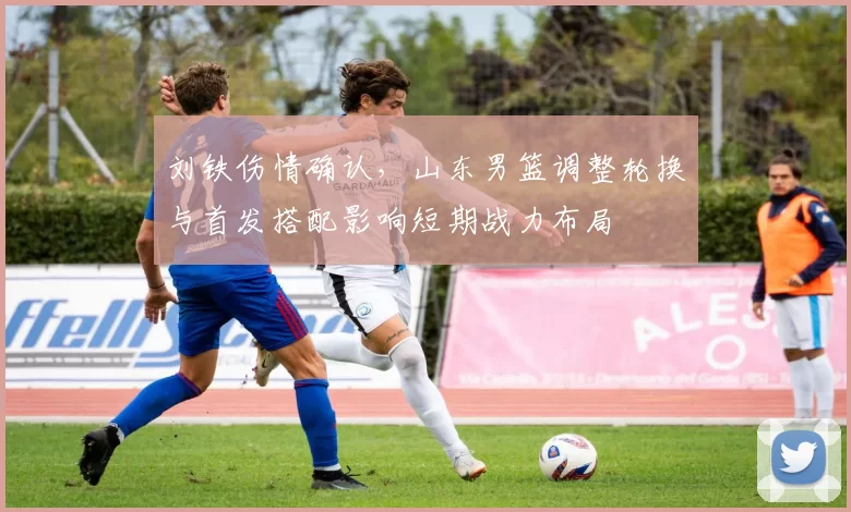 刘铁伤情确认，山东男篮调整轮换与首发搭配影响短期战力布局