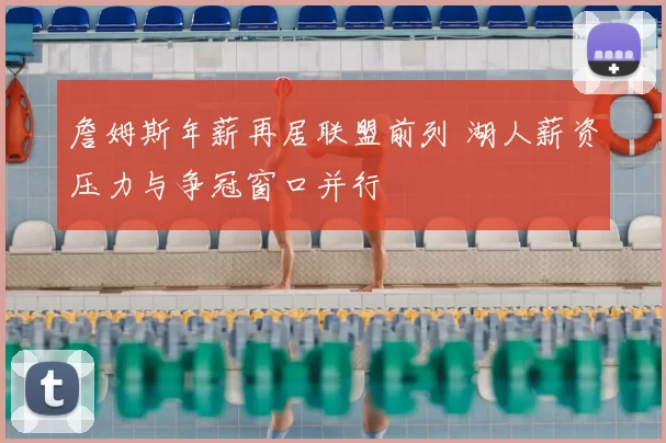 詹姆斯年薪再居联盟前列 湖人薪资压力与争冠窗口并行