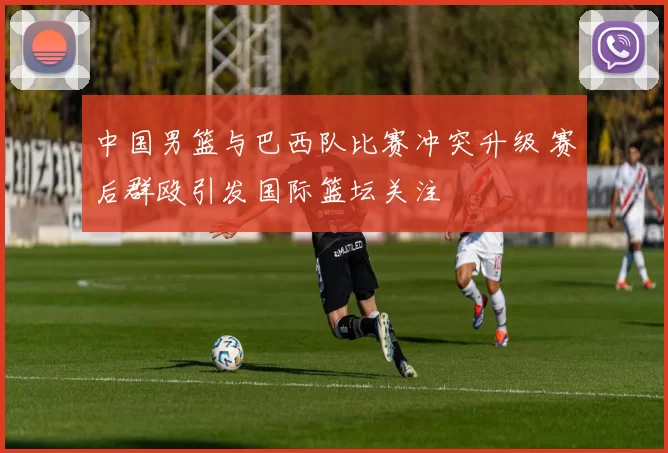 中国男篮与巴西队比赛冲突升级 赛后群殴引发国际篮坛关注