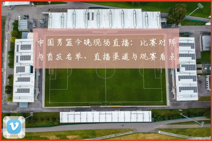 中国男篮今晚现场直播：比赛对阵与首发名单、直播渠道与观赛看点