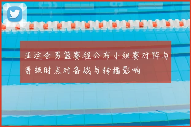亚运会男篮赛程公布小组赛对阵与晋级时点对备战与转播影响
