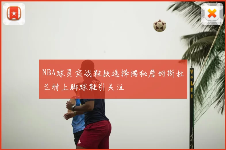NBA球员实战鞋款选择揭秘詹姆斯杜兰特上脚球鞋引关注