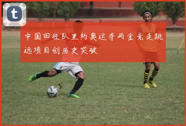中国田径队里约奥运夺两金竞走跳远项目创历史突破