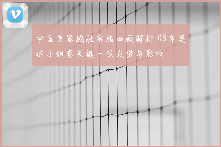 中国男篮战胜希腊回顾解析 08年奥运小组赛关键一役走势与影响