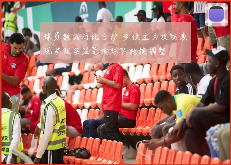 球员数据对比出炉 多位主力攻防表现差距明显影响球队轮换调整