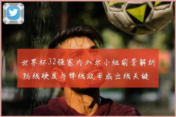世界杯32强塞内加尔小组前景解析 防线硬度与锋线效率成出线关键