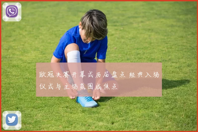 欧冠决赛开幕式历届盘点 经典入场仪式与主场氛围成焦点