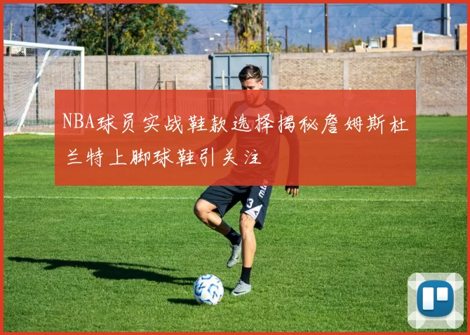 NBA球员实战鞋款选择揭秘詹姆斯杜兰特上脚球鞋引关注