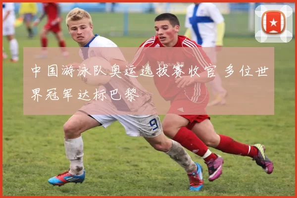 中国游泳队奥运选拔赛收官 多位世界冠军达标巴黎