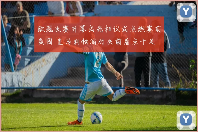欧冠决赛开幕式亮相仪式点燃赛前氛围 皇马利物浦对决前看点十足