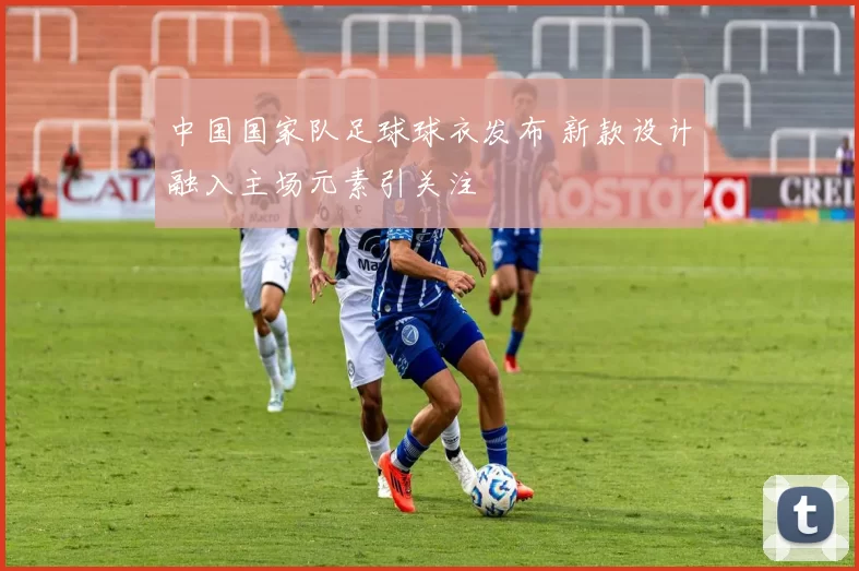 中国国家队足球球衣发布 新款设计融入主场元素引关注
