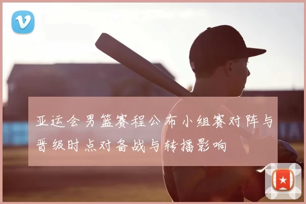 亚运会男篮赛程公布小组赛对阵与晋级时点对备战与转播影响