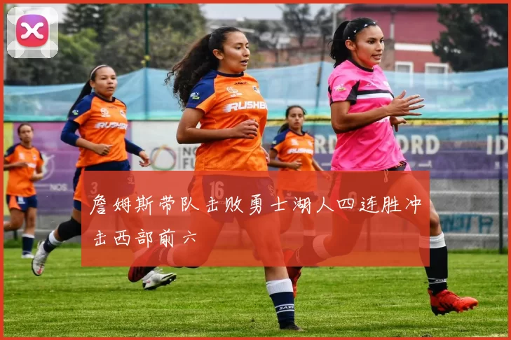 詹姆斯带队击败勇士湖人四连胜冲击西部前六