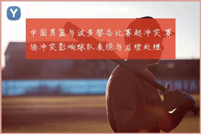 中国男篮与波多黎各比赛起冲突 赛场冲突影响球队表现与后续处理