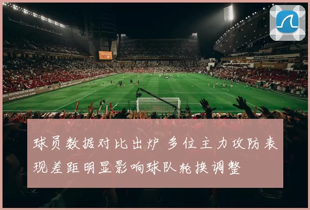 球员数据对比出炉 多位主力攻防表现差距明显影响球队轮换调整