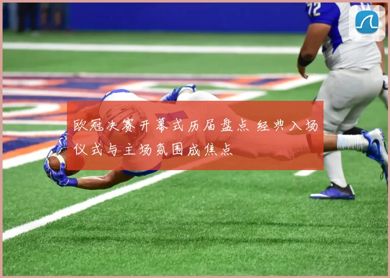 欧冠决赛开幕式历届盘点 经典入场仪式与主场氛围成焦点