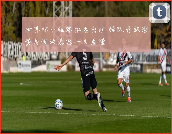 世界杯小组赛排名出炉 强队晋级形势与淘汰悬念一文看懂
