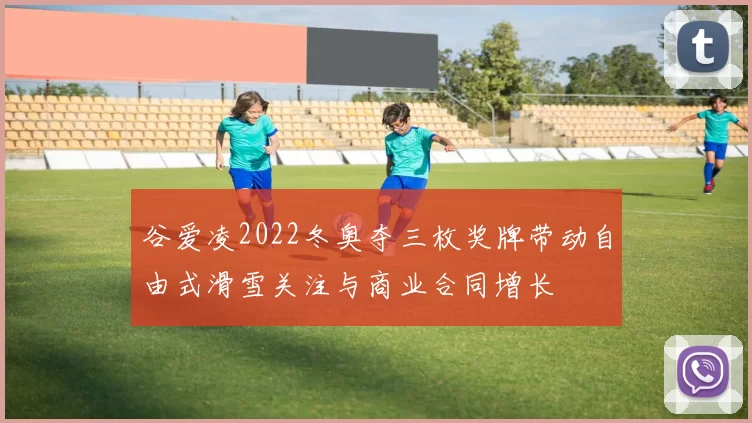 谷爱凌2022冬奥夺三枚奖牌带动自由式滑雪关注与商业合同增长