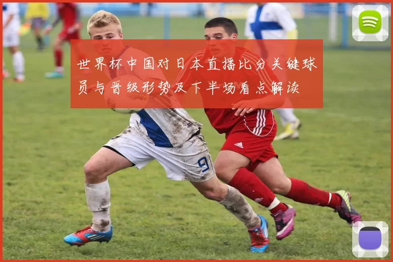 世界杯中国对日本直播比分关键球员与晋级形势及下半场看点解读