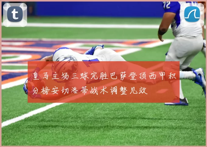 皇马主场三球完胜巴萨登顶西甲积分榜安切洛蒂战术调整见效