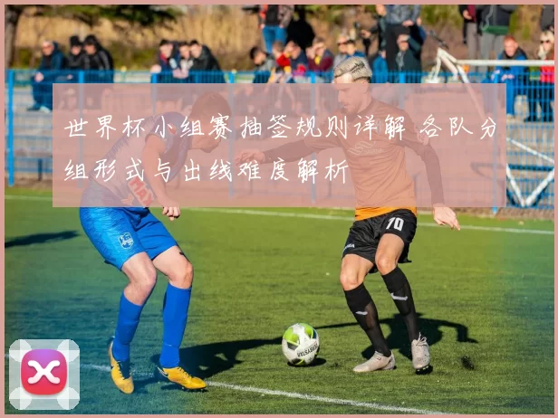 世界杯小组赛抽签规则详解 各队分组形式与出线难度解析