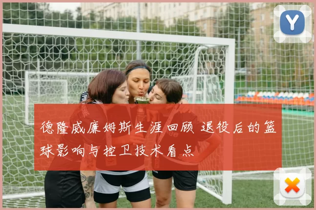 德隆威廉姆斯生涯回顾 退役后的篮球影响与控卫技术看点