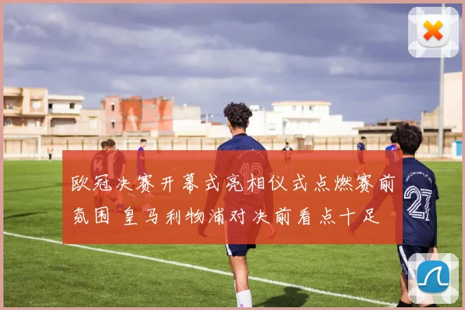 欧冠决赛开幕式亮相仪式点燃赛前氛围 皇马利物浦对决前看点十足